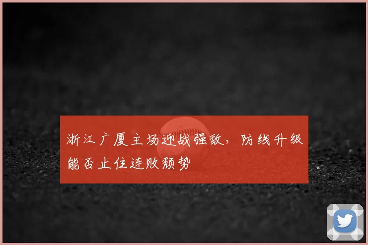 浙江广厦主场迎战强敌，防线升级能否止住连败颓势