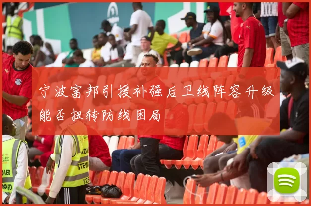 宁波富邦引援补强后卫线阵容升级能否扭转防线困局