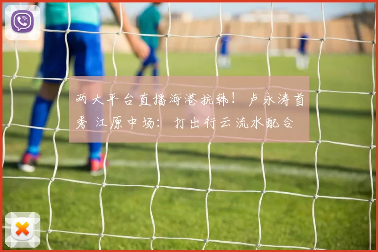 两大平台直播海港抗韩！卢永涛首秀 江原中场：打出行云流水配合