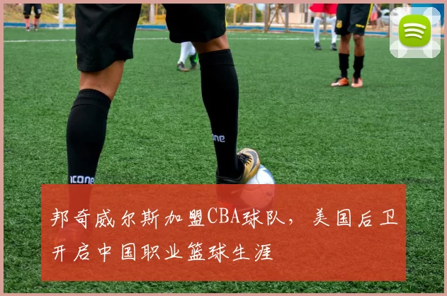 邦奇威尔斯加盟CBA球队，美国后卫开启中国职业篮球生涯