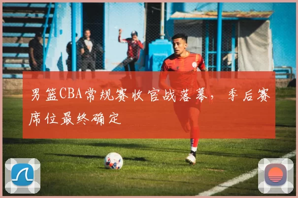 男篮CBA常规赛收官战落幕，季后赛席位最终确定