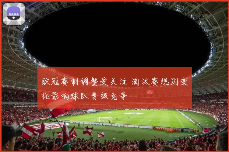 欧冠赛制调整受关注 淘汰赛规则变化影响球队晋级竞争