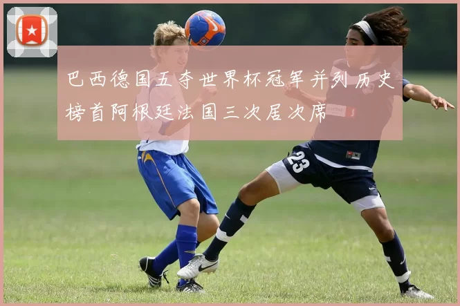 巴西德国五夺世界杯冠军并列历史榜首阿根廷法国三次居次席
