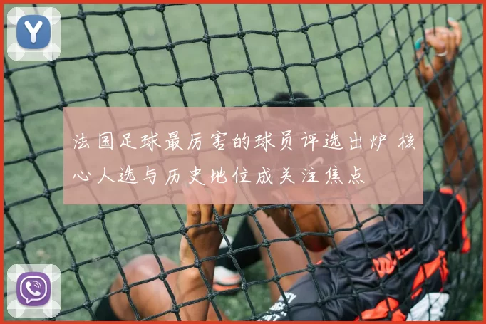 法国足球最厉害的球员评选出炉 核心人选与历史地位成关注焦点