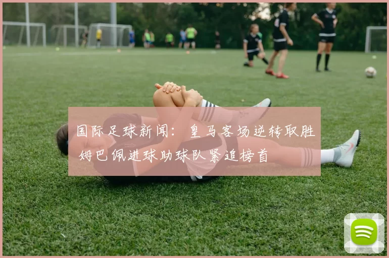 国际足球新闻：皇马客场逆转取胜 姆巴佩进球助球队紧追榜首