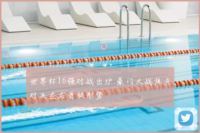 世界杯16强对战出炉 豪门大战焦点对决左右晋级形势