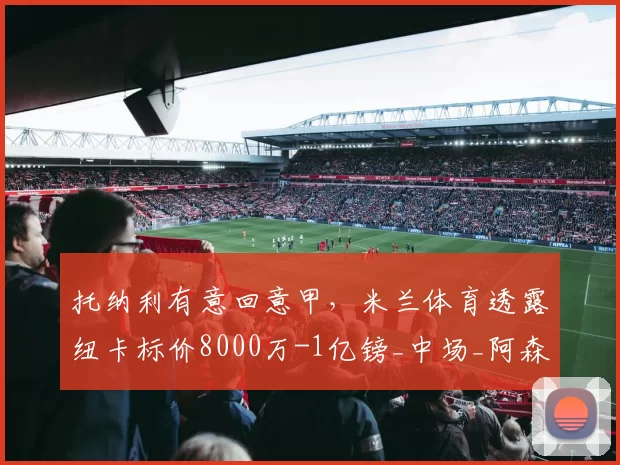 托纳利有意回意甲，米兰体育透露纽卡标价8000万-1亿镑_中场_阿森纳_曼联