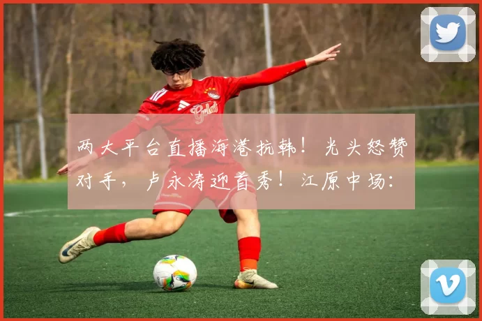 两大平台直播海港抗韩！光头怒赞对手，卢永涛迎首秀！江原中场：打出行云流水的配合_比赛_1_亚冠