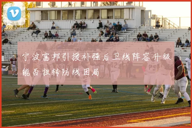 宁波富邦引援补强后卫线阵容升级能否扭转防线困局