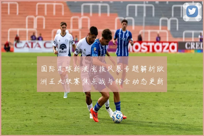国际足球新浪竞技风暴专题解析欧洲五大联赛焦点战与转会动态更新