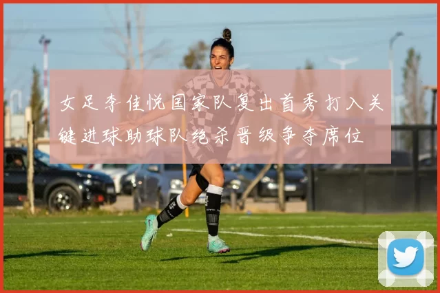 女足李佳悦国家队复出首秀打入关键进球助球队绝杀晋级争夺席位