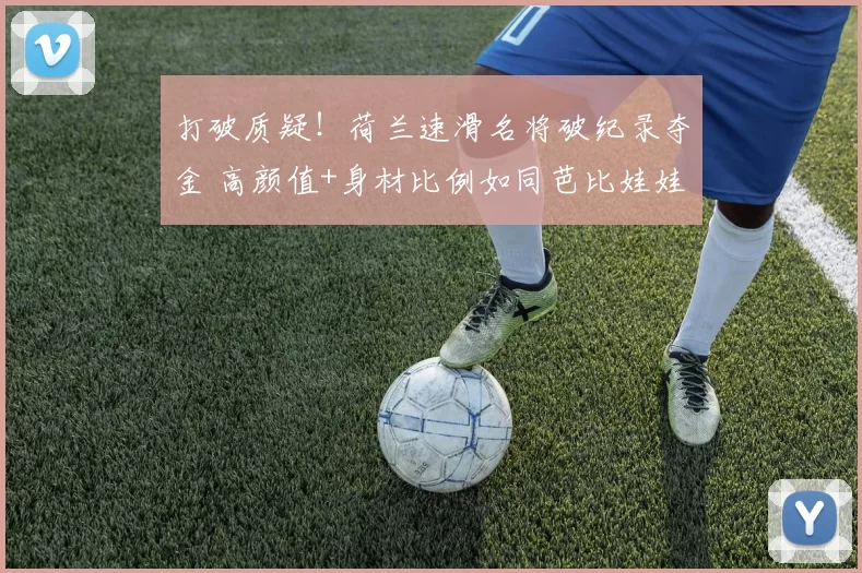 打破质疑！荷兰速滑名将破纪录夺金 高颜值+身材比例如同芭比娃娃