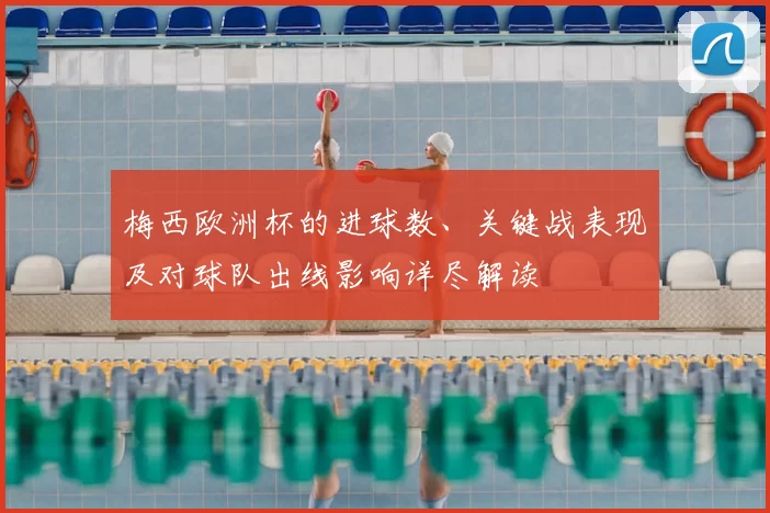 梅西欧洲杯的进球数、关键战表现及对球队出线影响详尽解读