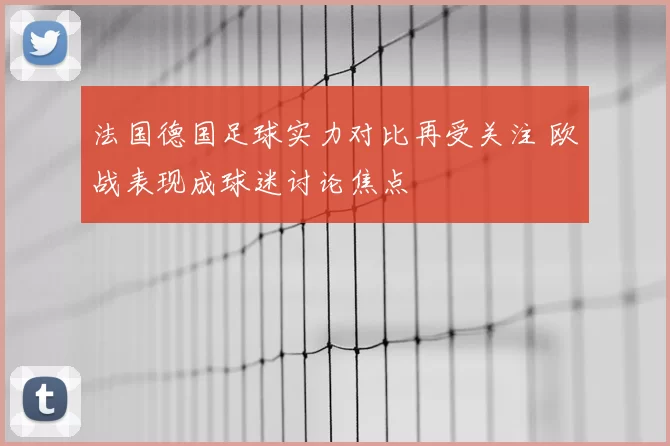 法国德国足球实力对比再受关注 欧战表现成球迷讨论焦点