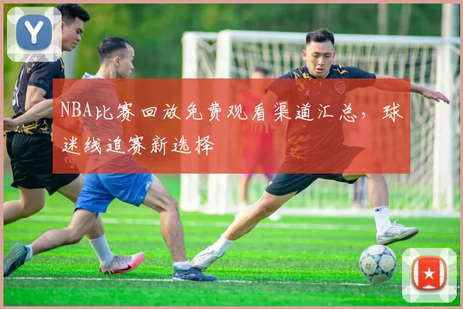 NBA比赛回放免费观看渠道汇总，球迷线追赛新选择