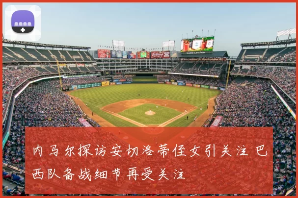 内马尔探访安切洛蒂侄女引关注 巴西队备战细节再受关注