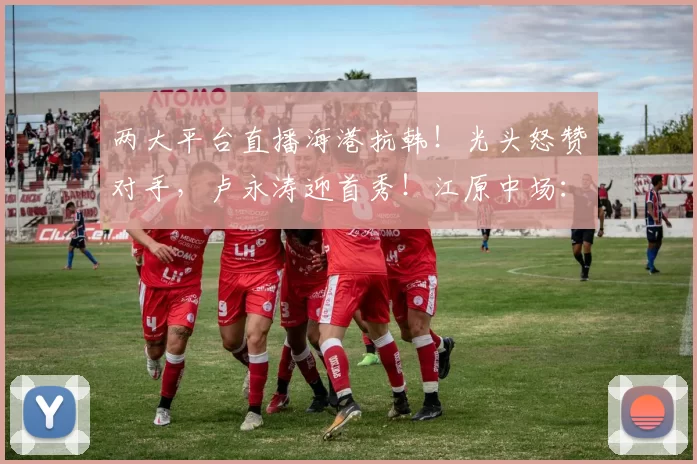 两大平台直播海港抗韩！光头怒赞对手，卢永涛迎首秀！江原中场：打出行云流水的配合_比赛_1_亚冠