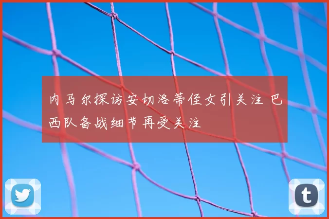 内马尔探访安切洛蒂侄女引关注 巴西队备战细节再受关注