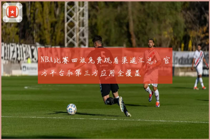 NBA比赛回放免费观看渠道汇总，官方平台和第三方应用全覆盖