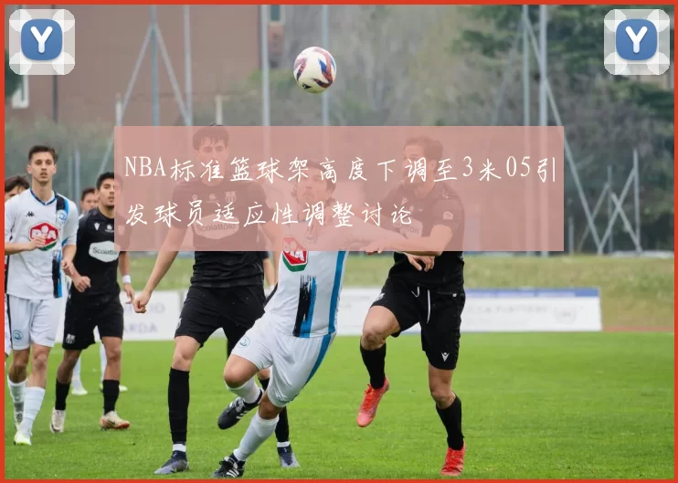 NBA标准篮球架高度下调至3米05引发球员适应性调整讨论