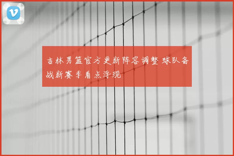 吉林男篮官方更新阵容调整 球队备战新赛季看点浮现