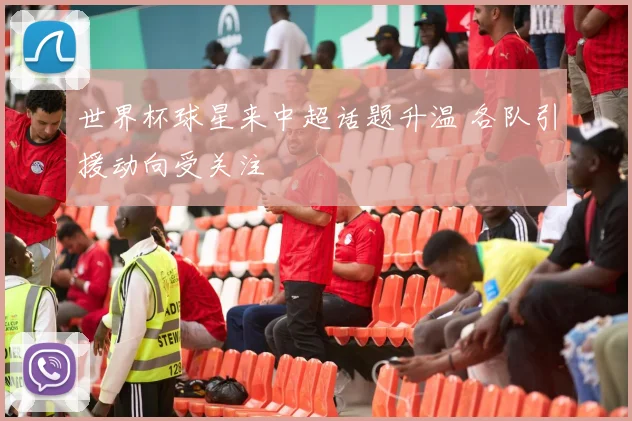 世界杯球星来中超话题升温 各队引援动向受关注