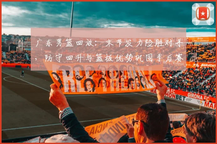 广东男篮回放：末节发力险胜对手，防守回升与篮板优势巩固季后赛主动权