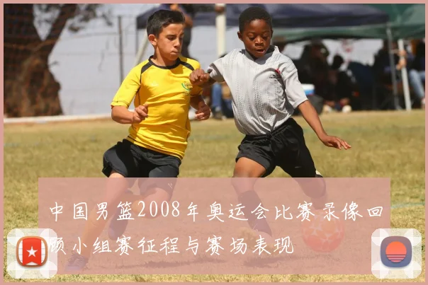 中国男篮2008年奥运会比赛录像回顾小组赛征程与赛场表现