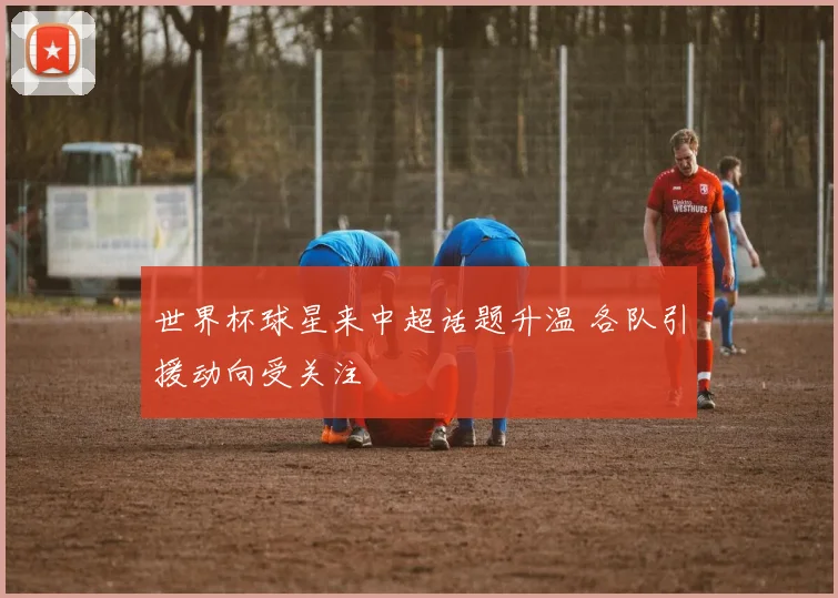 世界杯球星来中超话题升温 各队引援动向受关注