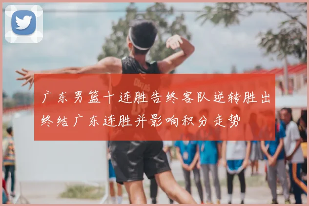 广东男篮十连胜告终客队逆转胜出终结广东连胜并影响积分走势