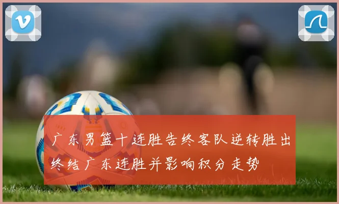 广东男篮十连胜告终客队逆转胜出终结广东连胜并影响积分走势