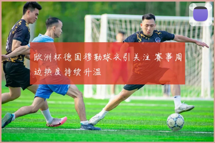 欧洲杯德国穆勒球衣引关注 赛事周边热度持续升温